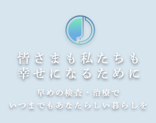 皆さまも私たちも幸せになるために 早めの検査・治療でいつまでもあなたらしい暮らしを